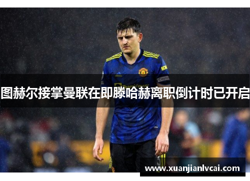 图赫尔接掌曼联在即滕哈赫离职倒计时已开启